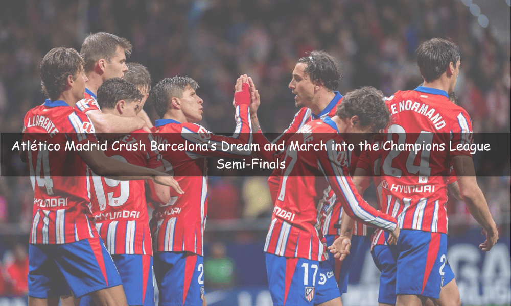 Atlético Madrid Crush Barcelona’s Dream and March into the Champions League Semi-Finals