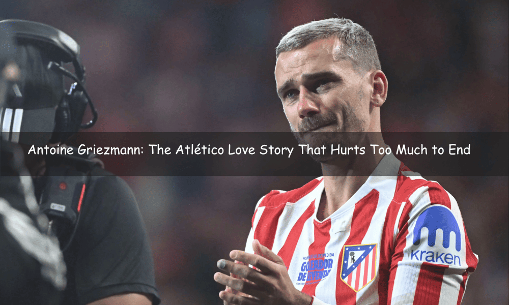 Antoine Griezmann: The Atlético Love Story That Hurts Too Much to End