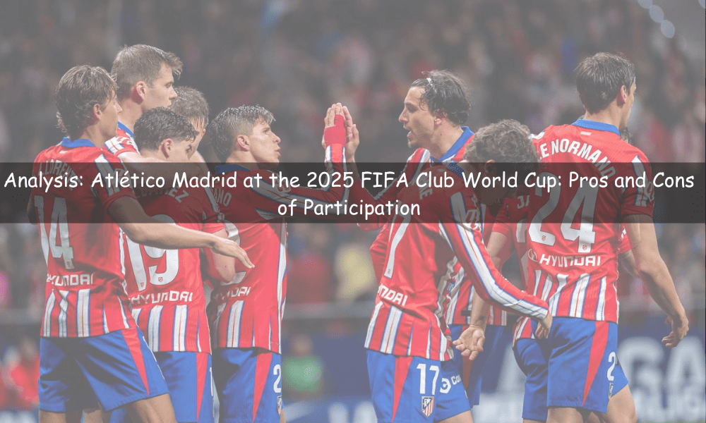 Atlético Madrid at the 2025 FIFA Club World Cup: Pros and Cons of Participation