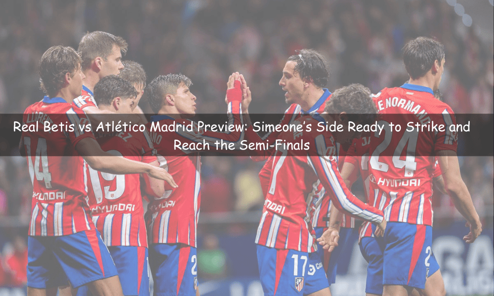 Previa Real Betis vs Atlético Madrid: Simeone listo para golpear y avanzar a semifinales