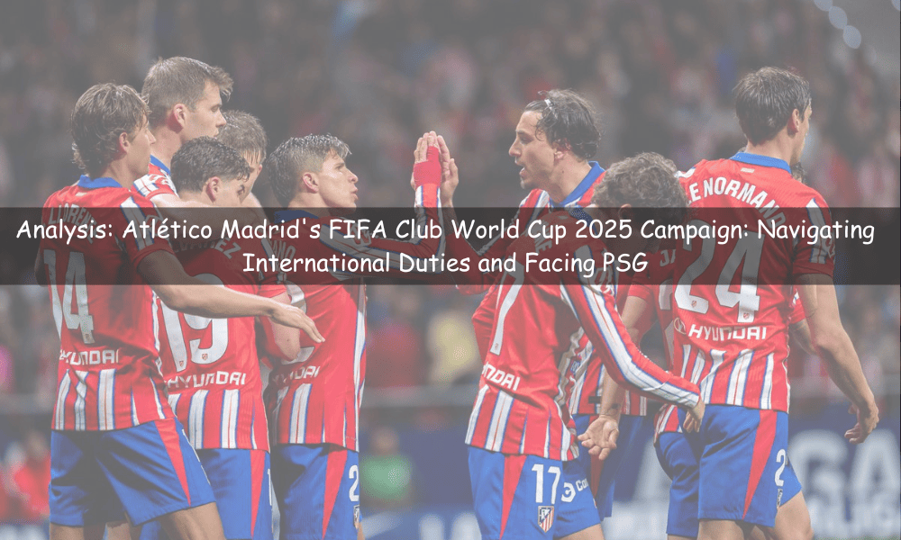 Atlético Madrid's FIFA Club World Cup 2025 Campaign: Navigating International Duties and Facing PSG
